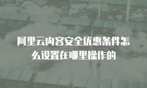 阿里云内容安全优惠条件怎么设置在哪里操作的