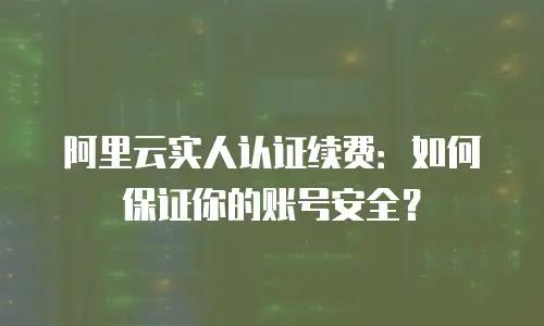阿里云实人认证续费：如何保证你的账号安全？