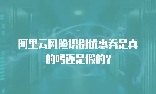 阿里云风险识别优惠券是真的吗还是假的？
