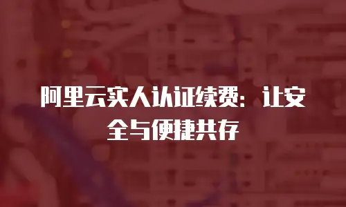 阿里云实人认证续费：让安全与便捷共存