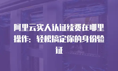 阿里云实人认证续费在哪里操作：轻松搞定你的身份验证