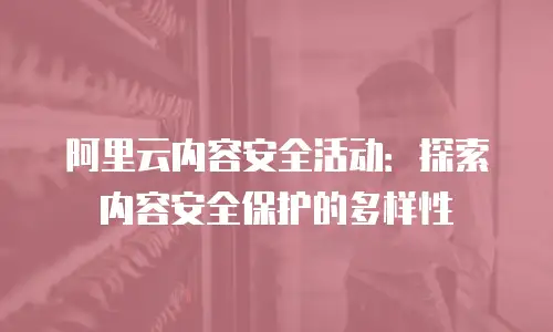 阿里云内容安全活动：探索内容安全保护的多样性