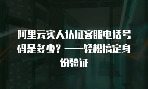 阿里云实人认证客服电话号码是多少？&mdash;&mdash;轻松搞定身份验证