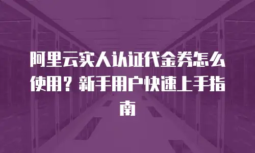 阿里云实人认证代金券怎么使用？新手用户快速上手指南