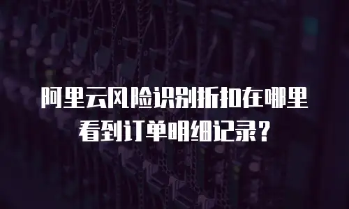 阿里云风险识别折扣在哪里看到订单明细记录？
