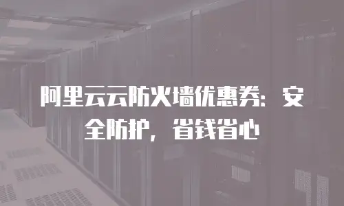 阿里云云防火墙优惠券：安全防护，省钱省心