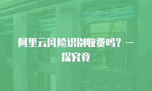 阿里云风险识别收费吗？一探究竟