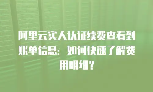 阿里云实人认证续费查看到账单信息：如何快速了解费用明细？