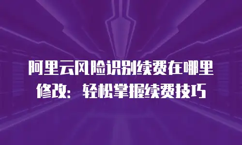 阿里云风险识别续费在哪里修改：轻松掌握续费技巧