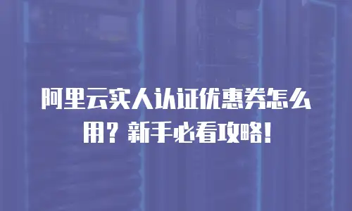 阿里云实人认证优惠券怎么用？新手必看攻略！