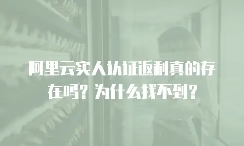 阿里云实人认证返利真的存在吗？为什么找不到？