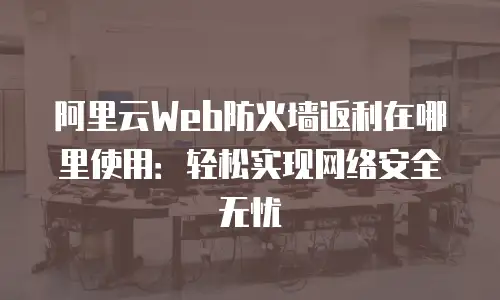 阿里云Web防火墙返利在哪里使用：轻松实现网络安全无忧