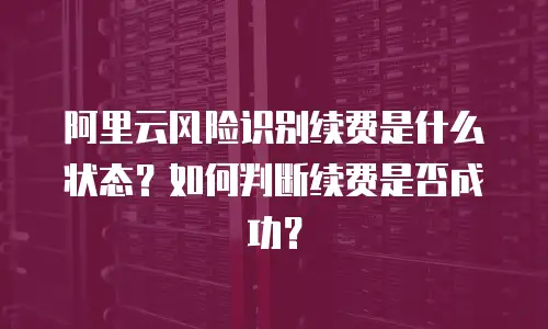 阿里云风险识别续费是什么状态？如何判断续费是否成功？
