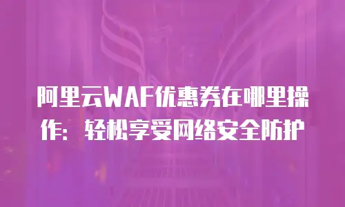 阿里云WAF优惠券在哪里操作：轻松享受网络安全防护