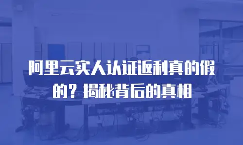 阿里云实人认证返利真的假的？揭秘背后的真相