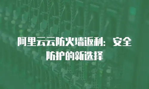 阿里云云防火墙返利：安全防护的新选择
