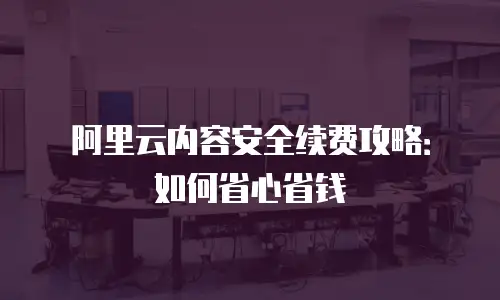 阿里云内容安全续费攻略：如何省心省钱