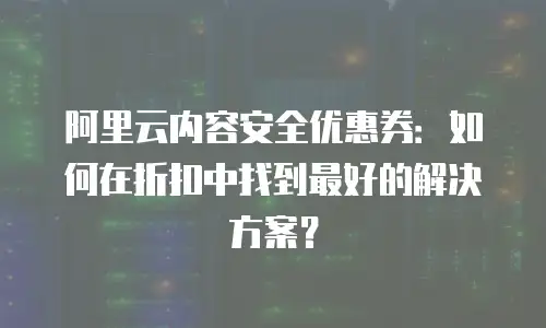 阿里云内容安全优惠券：如何在折扣中找到最好的解决方案？