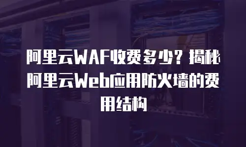 阿里云WAF收费多少？揭秘阿里云Web应用防火墙的费用结构
