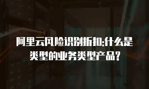 阿里云风险识别折扣:什么是类型的业务类型产品?