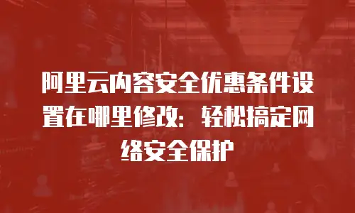 阿里云内容安全优惠条件设置在哪里修改：轻松搞定网络安全保护