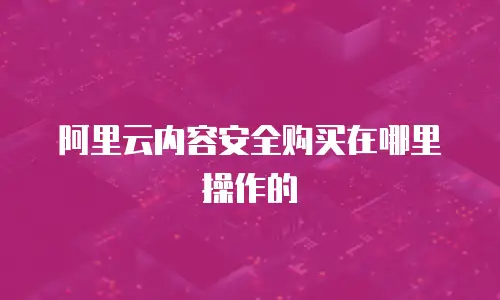 阿里云内容安全购买在哪里操作的