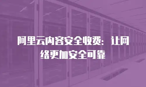 阿里云内容安全收费：让网络更加安全可靠