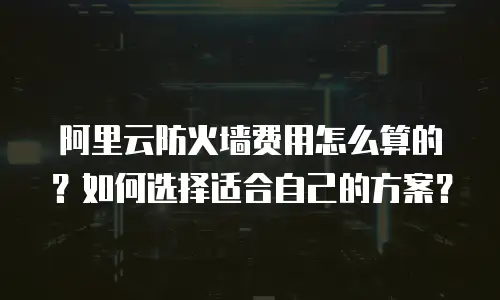阿里云防火墙费用怎么算的？如何选择适合自己的方案？