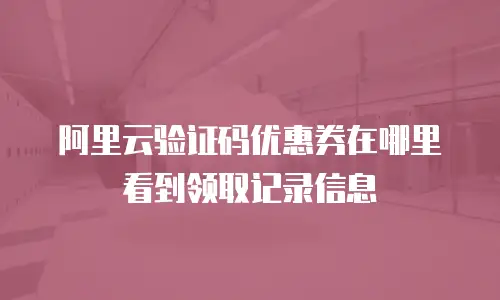 阿里云验证码优惠券在哪里看到领取记录信息