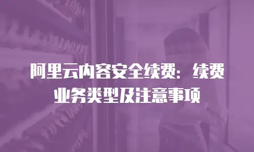 阿里云内容安全续费：续费业务类型及注意事项
