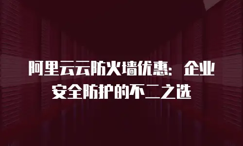阿里云云防火墙优惠：企业安全防护的不二之选