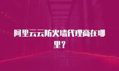 阿里云云防火墙代理商在哪里？