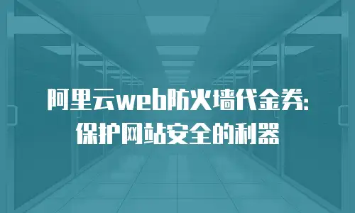 阿里云web防火墙代金券：保护网站安全的利器