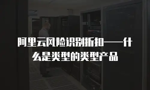 阿里云风险识别折扣——什么是类型的类型产品