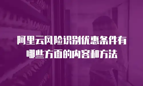 阿里云风险识别优惠条件有哪些方面的内容和方法