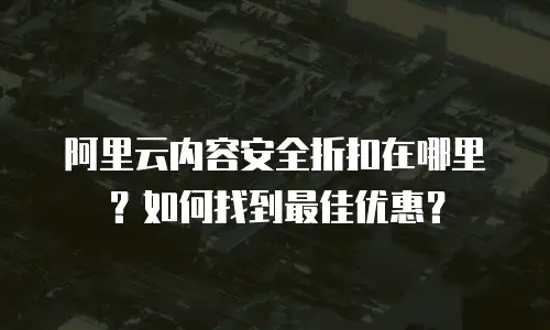 阿里云内容安全折扣在哪里？如何找到最佳优惠？