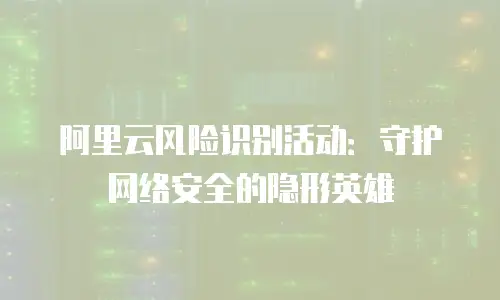 阿里云风险识别活动：守护网络安全的隐形英雄