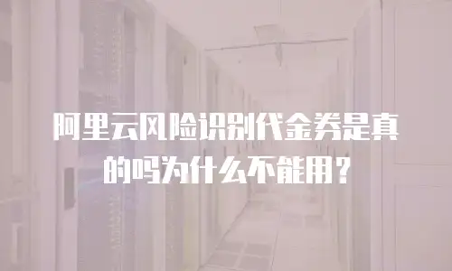 阿里云风险识别代金券是真的吗为什么不能用？