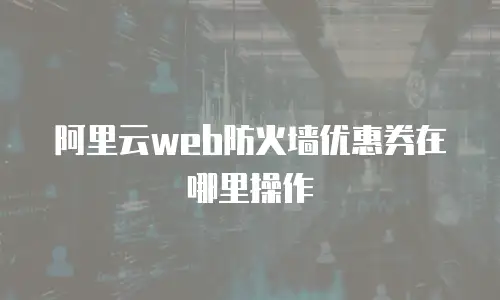 阿里云web防火墙优惠券在哪里操作