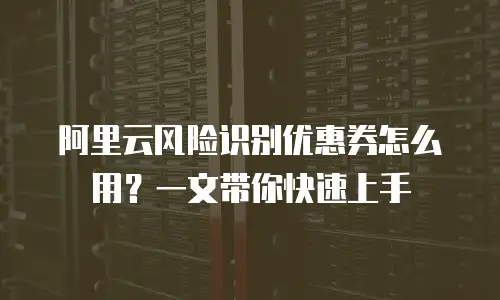 阿里云风险识别优惠券怎么用？一文带你快速上手