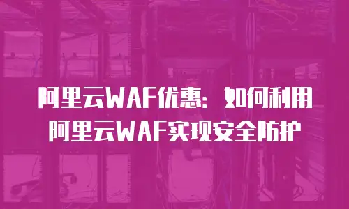 阿里云WAF优惠：如何利用阿里云WAF实现安全防护