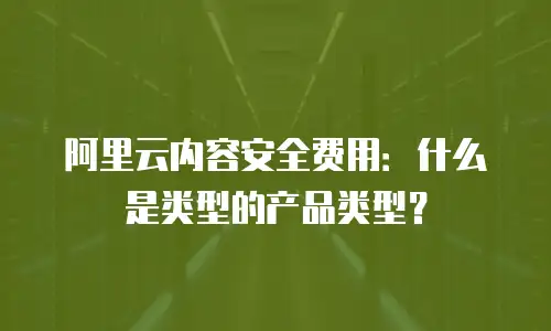 阿里云内容安全费用：什么是类型的产品类型？