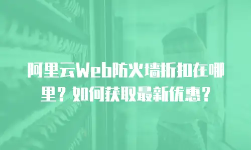 阿里云Web防火墙折扣在哪里？如何获取最新优惠？