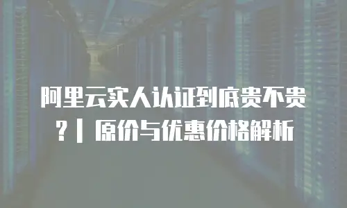 阿里云实人认证到底贵不贵？| 原价与优惠价格解析