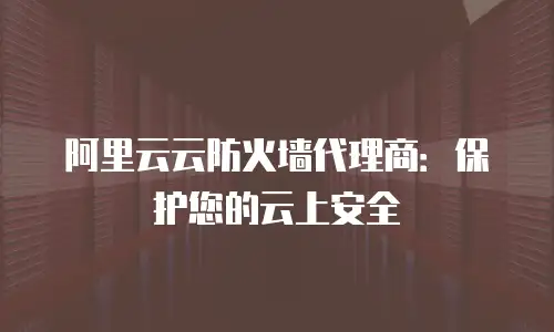 阿里云云防火墙代理商：保护您的云上安全