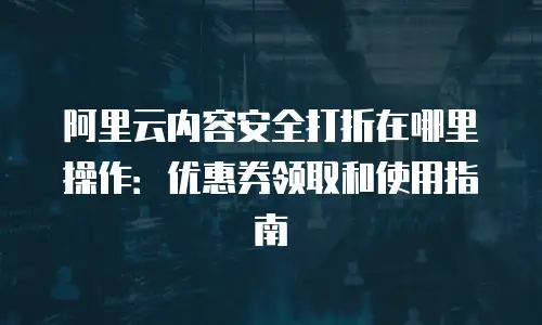 阿里云内容安全打折在哪里操作：优惠券领取和使用指南