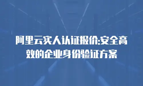 阿里云实人认证报价:安全高效的企业身份验证方案