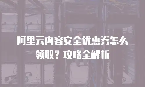 阿里云内容安全优惠券怎么领取？攻略全解析