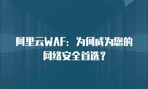 阿里云WAF：为何成为您的网络安全首选？