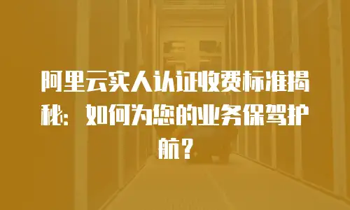 阿里云实人认证收费标准揭秘：如何为您的业务保驾护航？